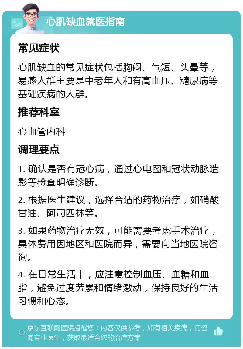 心肌缺血就医指南 常见症状 心肌缺血的常见症状包括胸闷、气短、头晕等，易感人群主要是中老年人和有高血压、糖尿病等基础疾病的人群。 推荐科室 心血管内科 调理要点 1. 确认是否有冠心病，通过心电图和冠状动脉造影等检查明确诊断。 2. 根据医生建议，选择合适的药物治疗，如硝酸甘油、阿司匹林等。 3. 如果药物治疗无效，可能需要考虑手术治疗，具体费用因地区和医院而异，需要向当地医院咨询。 4. 在日常生活中，应注意控制血压、血糖和血脂，避免过度劳累和情绪激动，保持良好的生活习惯和心态。