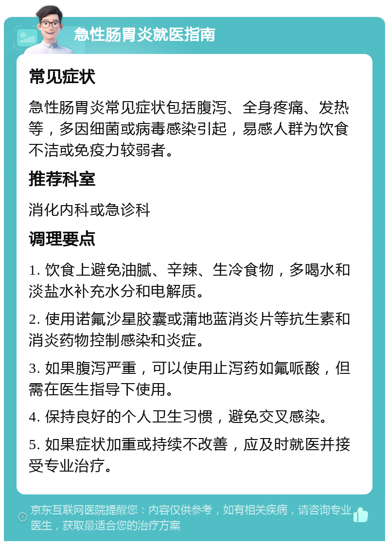 急性肠胃炎就医指南 常见症状 急性肠胃炎常见症状包括腹泻、全身疼痛、发热等，多因细菌或病毒感染引起，易感人群为饮食不洁或免疫力较弱者。 推荐科室 消化内科或急诊科 调理要点 1. 饮食上避免油腻、辛辣、生冷食物，多喝水和淡盐水补充水分和电解质。 2. 使用诺氟沙星胶囊或蒲地蓝消炎片等抗生素和消炎药物控制感染和炎症。 3. 如果腹泻严重，可以使用止泻药如氟哌酸，但需在医生指导下使用。 4. 保持良好的个人卫生习惯，避免交叉感染。 5. 如果症状加重或持续不改善，应及时就医并接受专业治疗。