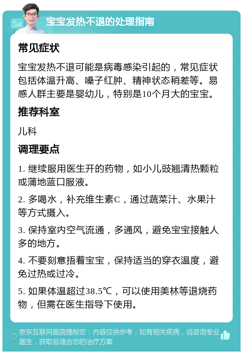 宝宝发热不退的处理指南 常见症状 宝宝发热不退可能是病毒感染引起的，常见症状包括体温升高、嗓子红肿、精神状态稍差等。易感人群主要是婴幼儿，特别是10个月大的宝宝。 推荐科室 儿科 调理要点 1. 继续服用医生开的药物，如小儿豉翘清热颗粒或蒲地蓝口服液。 2. 多喝水，补充维生素C，通过蔬菜汁、水果汁等方式摄入。 3. 保持室内空气流通，多通风，避免宝宝接触人多的地方。 4. 不要刻意捂着宝宝，保持适当的穿衣温度，避免过热或过冷。 5. 如果体温超过38.5℃，可以使用美林等退烧药物，但需在医生指导下使用。