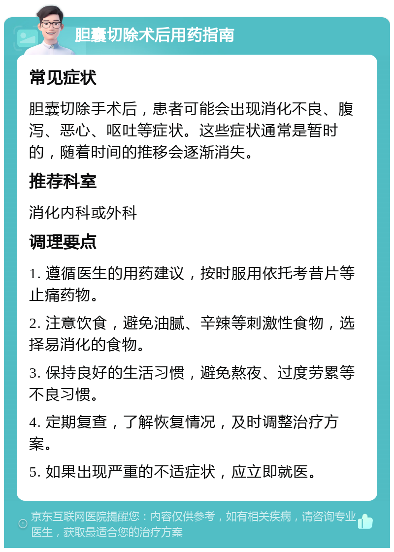 胆囊切除术后用药指南 常见症状 胆囊切除手术后，患者可能会出现消化不良、腹泻、恶心、呕吐等症状。这些症状通常是暂时的，随着时间的推移会逐渐消失。 推荐科室 消化内科或外科 调理要点 1. 遵循医生的用药建议，按时服用依托考昔片等止痛药物。 2. 注意饮食，避免油腻、辛辣等刺激性食物，选择易消化的食物。 3. 保持良好的生活习惯，避免熬夜、过度劳累等不良习惯。 4. 定期复查，了解恢复情况，及时调整治疗方案。 5. 如果出现严重的不适症状，应立即就医。