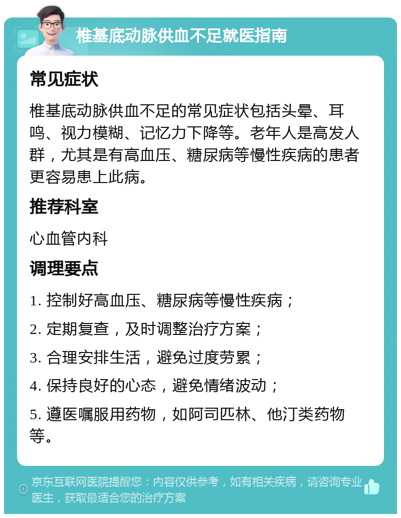 椎基底动脉供血不足就医指南 常见症状 椎基底动脉供血不足的常见症状包括头晕、耳鸣、视力模糊、记忆力下降等。老年人是高发人群，尤其是有高血压、糖尿病等慢性疾病的患者更容易患上此病。 推荐科室 心血管内科 调理要点 1. 控制好高血压、糖尿病等慢性疾病； 2. 定期复查，及时调整治疗方案； 3. 合理安排生活，避免过度劳累； 4. 保持良好的心态，避免情绪波动； 5. 遵医嘱服用药物，如阿司匹林、他汀类药物等。