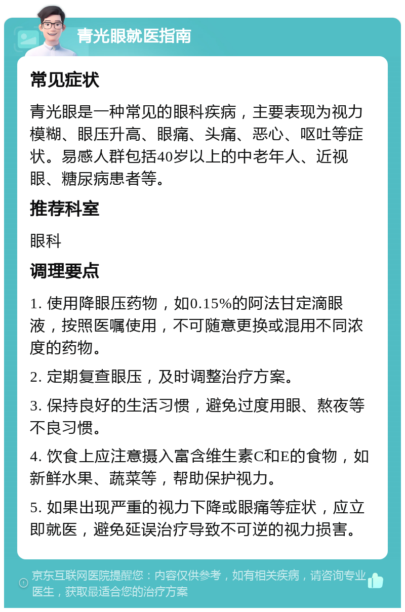 青光眼就医指南 常见症状 青光眼是一种常见的眼科疾病，主要表现为视力模糊、眼压升高、眼痛、头痛、恶心、呕吐等症状。易感人群包括40岁以上的中老年人、近视眼、糖尿病患者等。 推荐科室 眼科 调理要点 1. 使用降眼压药物，如0.15%的阿法甘定滴眼液，按照医嘱使用，不可随意更换或混用不同浓度的药物。 2. 定期复查眼压，及时调整治疗方案。 3. 保持良好的生活习惯，避免过度用眼、熬夜等不良习惯。 4. 饮食上应注意摄入富含维生素C和E的食物，如新鲜水果、蔬菜等，帮助保护视力。 5. 如果出现严重的视力下降或眼痛等症状，应立即就医，避免延误治疗导致不可逆的视力损害。