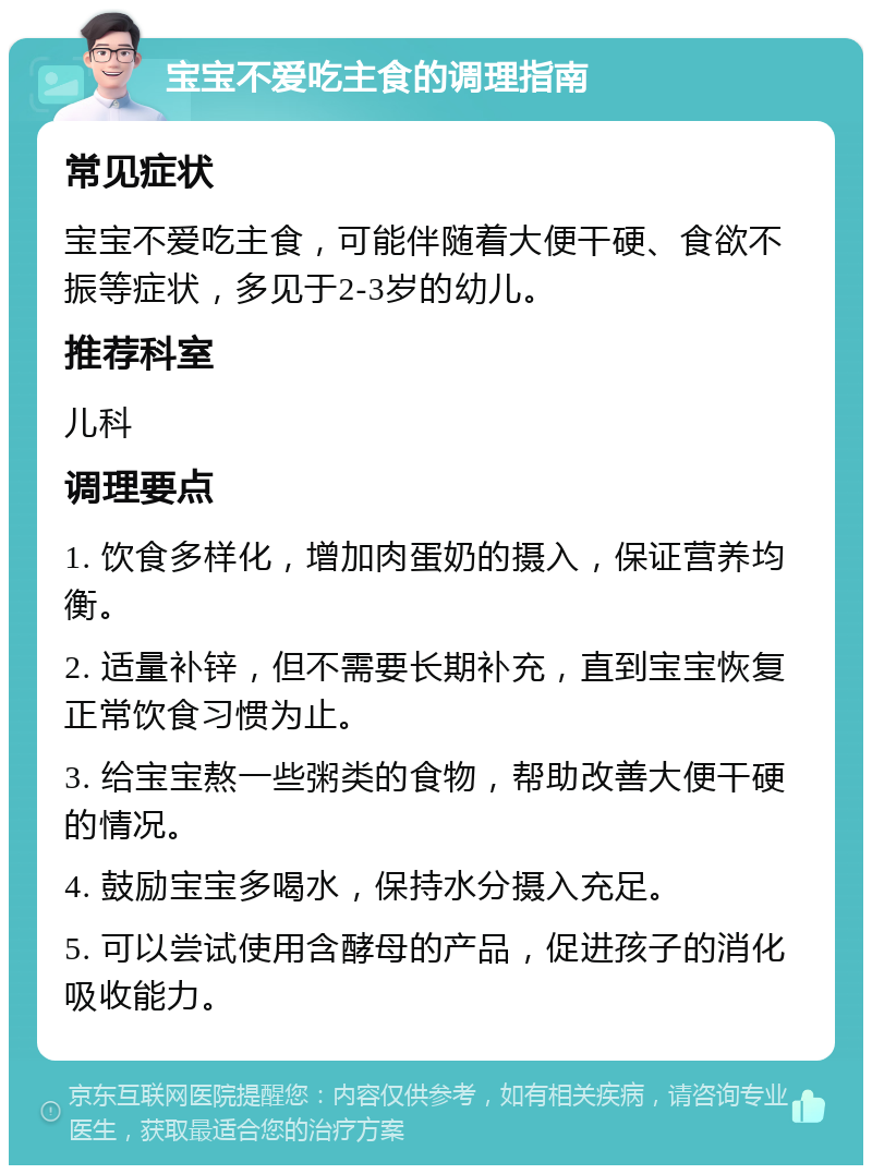 宝宝不爱吃主食的调理指南 常见症状 宝宝不爱吃主食，可能伴随着大便干硬、食欲不振等症状，多见于2-3岁的幼儿。 推荐科室 儿科 调理要点 1. 饮食多样化，增加肉蛋奶的摄入，保证营养均衡。 2. 适量补锌，但不需要长期补充，直到宝宝恢复正常饮食习惯为止。 3. 给宝宝熬一些粥类的食物，帮助改善大便干硬的情况。 4. 鼓励宝宝多喝水，保持水分摄入充足。 5. 可以尝试使用含酵母的产品，促进孩子的消化吸收能力。