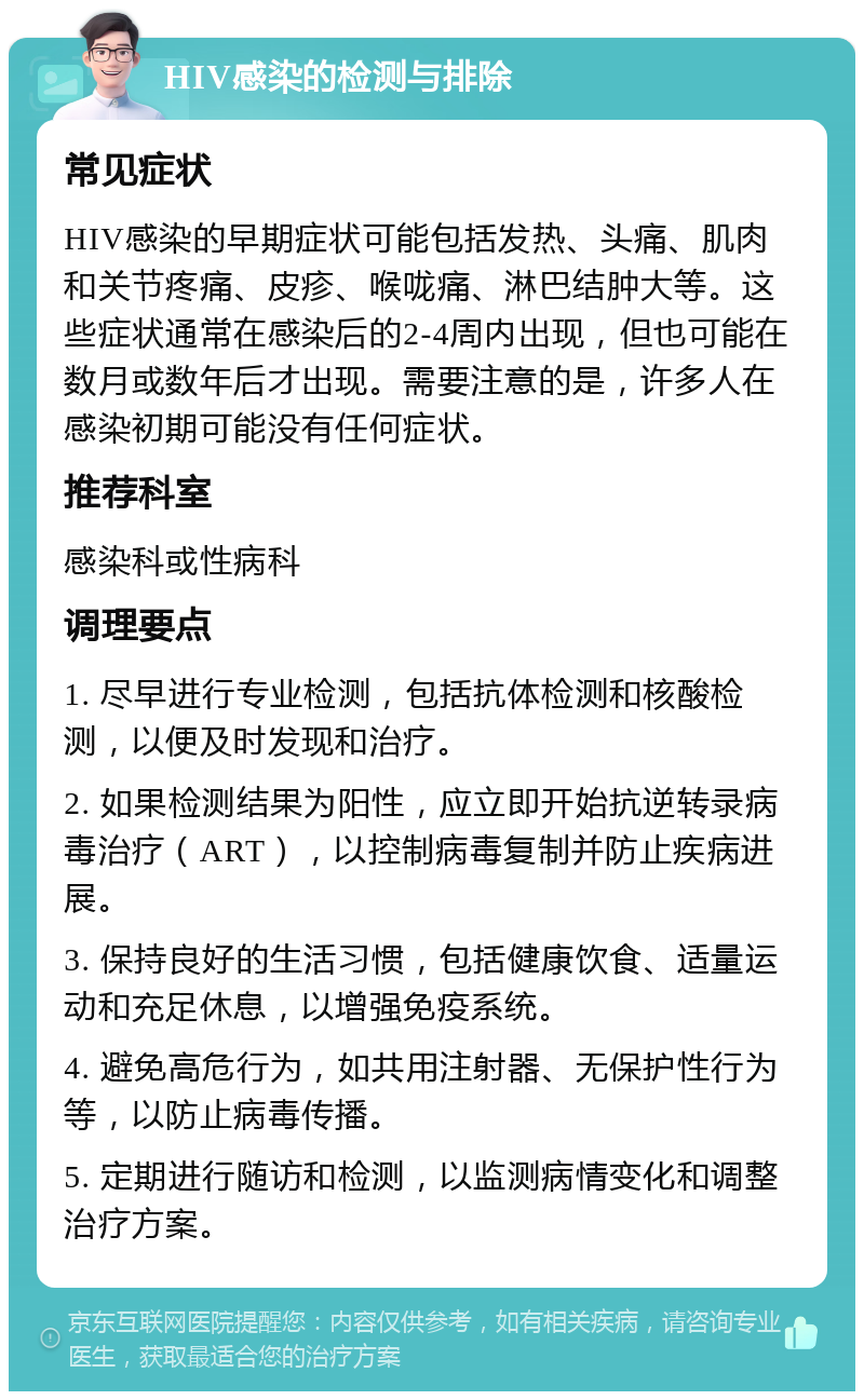 HIV感染的检测与排除 常见症状 HIV感染的早期症状可能包括发热、头痛、肌肉和关节疼痛、皮疹、喉咙痛、淋巴结肿大等。这些症状通常在感染后的2-4周内出现，但也可能在数月或数年后才出现。需要注意的是，许多人在感染初期可能没有任何症状。 推荐科室 感染科或性病科 调理要点 1. 尽早进行专业检测，包括抗体检测和核酸检测，以便及时发现和治疗。 2. 如果检测结果为阳性，应立即开始抗逆转录病毒治疗（ART），以控制病毒复制并防止疾病进展。 3. 保持良好的生活习惯，包括健康饮食、适量运动和充足休息，以增强免疫系统。 4. 避免高危行为，如共用注射器、无保护性行为等，以防止病毒传播。 5. 定期进行随访和检测，以监测病情变化和调整治疗方案。