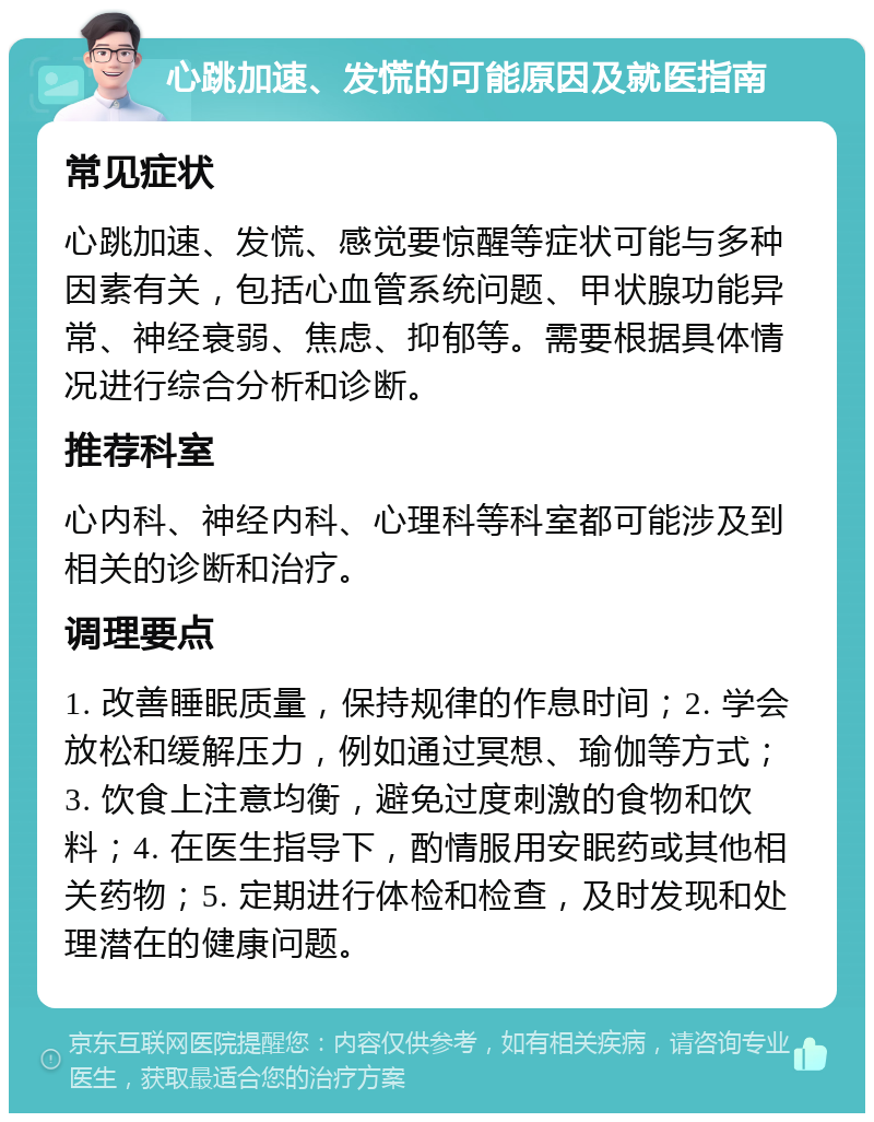 心跳加速、发慌的可能原因及就医指南 常见症状 心跳加速、发慌、感觉要惊醒等症状可能与多种因素有关，包括心血管系统问题、甲状腺功能异常、神经衰弱、焦虑、抑郁等。需要根据具体情况进行综合分析和诊断。 推荐科室 心内科、神经内科、心理科等科室都可能涉及到相关的诊断和治疗。 调理要点 1. 改善睡眠质量，保持规律的作息时间；2. 学会放松和缓解压力，例如通过冥想、瑜伽等方式；3. 饮食上注意均衡，避免过度刺激的食物和饮料；4. 在医生指导下，酌情服用安眠药或其他相关药物；5. 定期进行体检和检查，及时发现和处理潜在的健康问题。