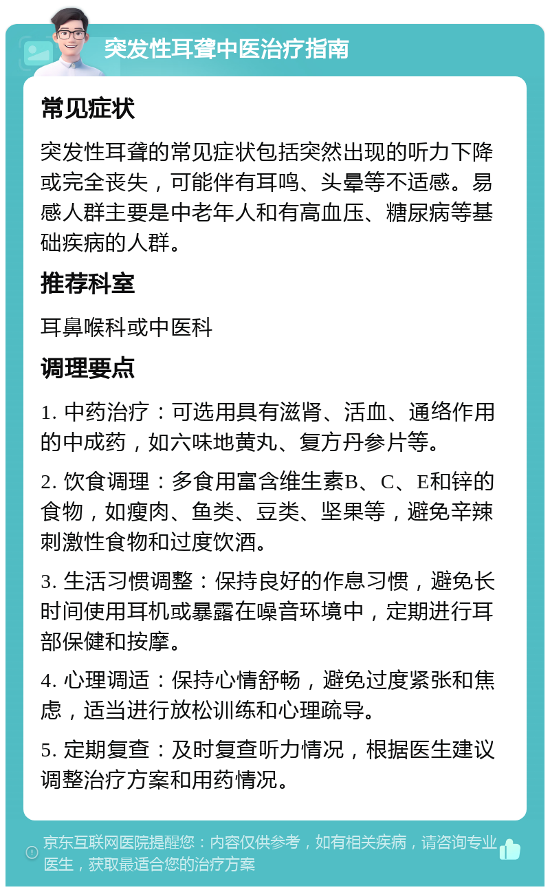 突发性耳聋中医治疗指南 常见症状 突发性耳聋的常见症状包括突然出现的听力下降或完全丧失，可能伴有耳鸣、头晕等不适感。易感人群主要是中老年人和有高血压、糖尿病等基础疾病的人群。 推荐科室 耳鼻喉科或中医科 调理要点 1. 中药治疗：可选用具有滋肾、活血、通络作用的中成药，如六味地黄丸、复方丹参片等。 2. 饮食调理：多食用富含维生素B、C、E和锌的食物，如瘦肉、鱼类、豆类、坚果等，避免辛辣刺激性食物和过度饮酒。 3. 生活习惯调整：保持良好的作息习惯，避免长时间使用耳机或暴露在噪音环境中，定期进行耳部保健和按摩。 4. 心理调适：保持心情舒畅，避免过度紧张和焦虑，适当进行放松训练和心理疏导。 5. 定期复查：及时复查听力情况，根据医生建议调整治疗方案和用药情况。