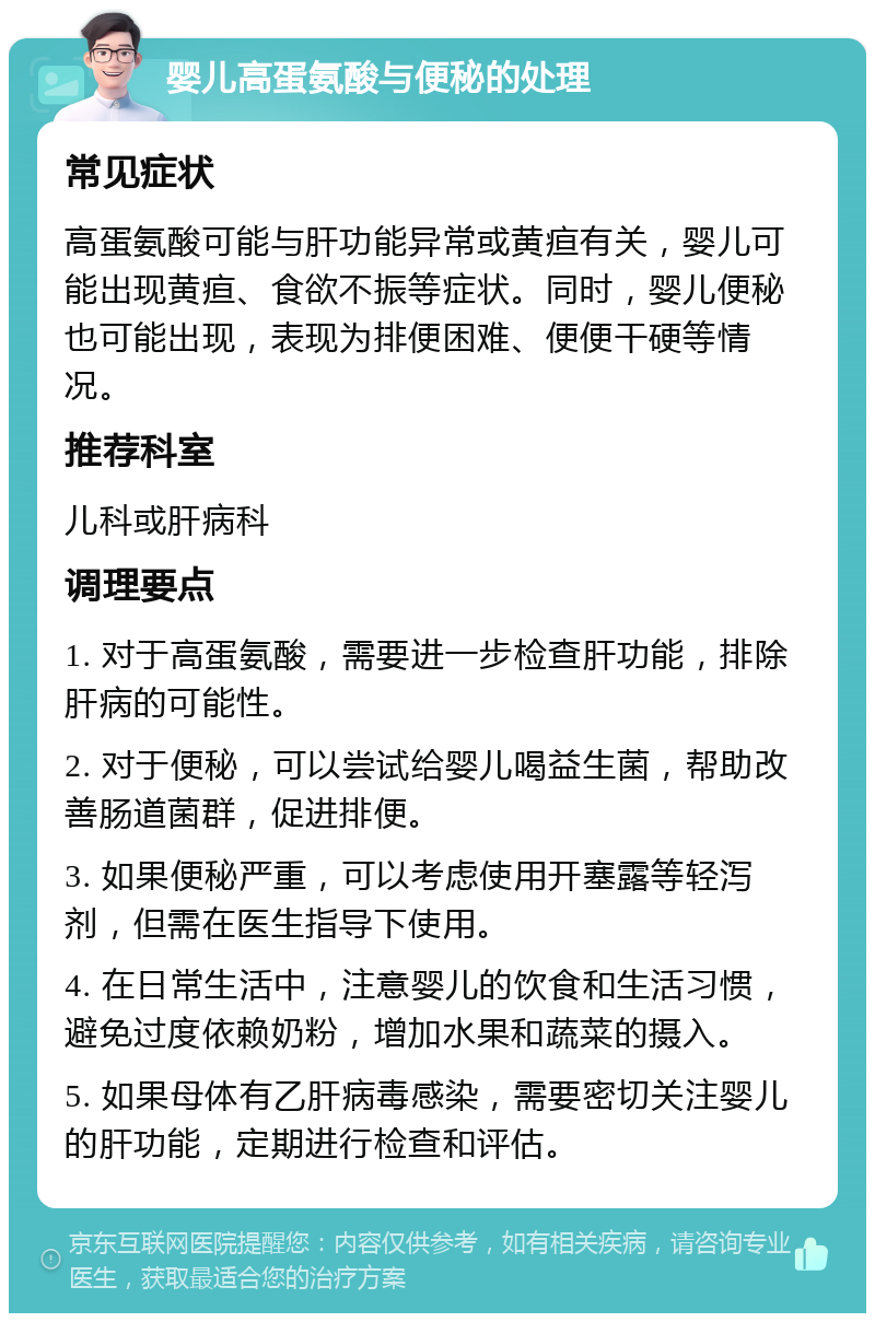 婴儿高蛋氨酸与便秘的处理 常见症状 高蛋氨酸可能与肝功能异常或黄疸有关，婴儿可能出现黄疸、食欲不振等症状。同时，婴儿便秘也可能出现，表现为排便困难、便便干硬等情况。 推荐科室 儿科或肝病科 调理要点 1. 对于高蛋氨酸，需要进一步检查肝功能，排除肝病的可能性。 2. 对于便秘，可以尝试给婴儿喝益生菌，帮助改善肠道菌群，促进排便。 3. 如果便秘严重，可以考虑使用开塞露等轻泻剂，但需在医生指导下使用。 4. 在日常生活中，注意婴儿的饮食和生活习惯，避免过度依赖奶粉，增加水果和蔬菜的摄入。 5. 如果母体有乙肝病毒感染，需要密切关注婴儿的肝功能，定期进行检查和评估。