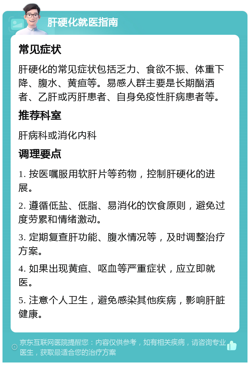 肝硬化就医指南 常见症状 肝硬化的常见症状包括乏力、食欲不振、体重下降、腹水、黄疸等。易感人群主要是长期酗酒者、乙肝或丙肝患者、自身免疫性肝病患者等。 推荐科室 肝病科或消化内科 调理要点 1. 按医嘱服用软肝片等药物，控制肝硬化的进展。 2. 遵循低盐、低脂、易消化的饮食原则，避免过度劳累和情绪激动。 3. 定期复查肝功能、腹水情况等，及时调整治疗方案。 4. 如果出现黄疸、呕血等严重症状，应立即就医。 5. 注意个人卫生，避免感染其他疾病，影响肝脏健康。