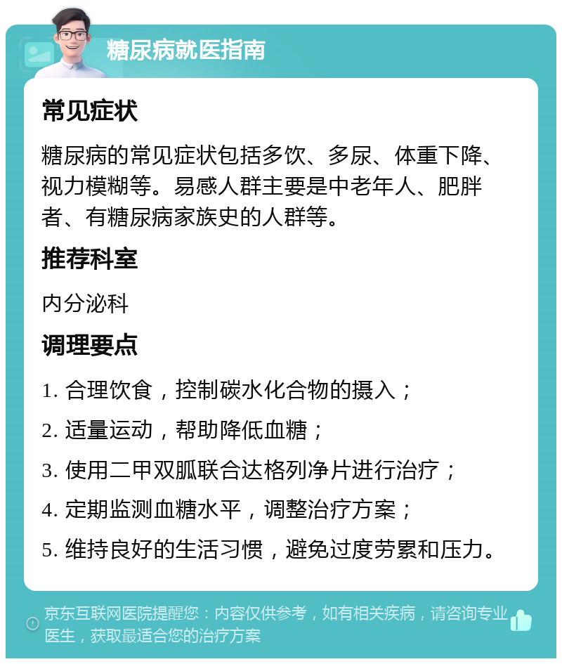 糖尿病就医指南 常见症状 糖尿病的常见症状包括多饮、多尿、体重下降、视力模糊等。易感人群主要是中老年人、肥胖者、有糖尿病家族史的人群等。 推荐科室 内分泌科 调理要点 1. 合理饮食，控制碳水化合物的摄入； 2. 适量运动，帮助降低血糖； 3. 使用二甲双胍联合达格列净片进行治疗； 4. 定期监测血糖水平，调整治疗方案； 5. 维持良好的生活习惯，避免过度劳累和压力。