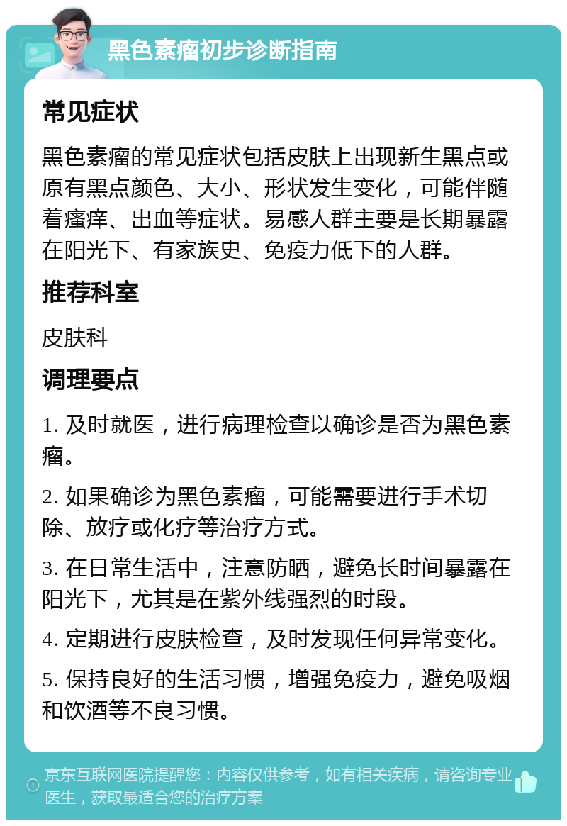 黑色素瘤初步诊断指南 常见症状 黑色素瘤的常见症状包括皮肤上出现新生黑点或原有黑点颜色、大小、形状发生变化，可能伴随着瘙痒、出血等症状。易感人群主要是长期暴露在阳光下、有家族史、免疫力低下的人群。 推荐科室 皮肤科 调理要点 1. 及时就医，进行病理检查以确诊是否为黑色素瘤。 2. 如果确诊为黑色素瘤，可能需要进行手术切除、放疗或化疗等治疗方式。 3. 在日常生活中，注意防晒，避免长时间暴露在阳光下，尤其是在紫外线强烈的时段。 4. 定期进行皮肤检查，及时发现任何异常变化。 5. 保持良好的生活习惯，增强免疫力，避免吸烟和饮酒等不良习惯。