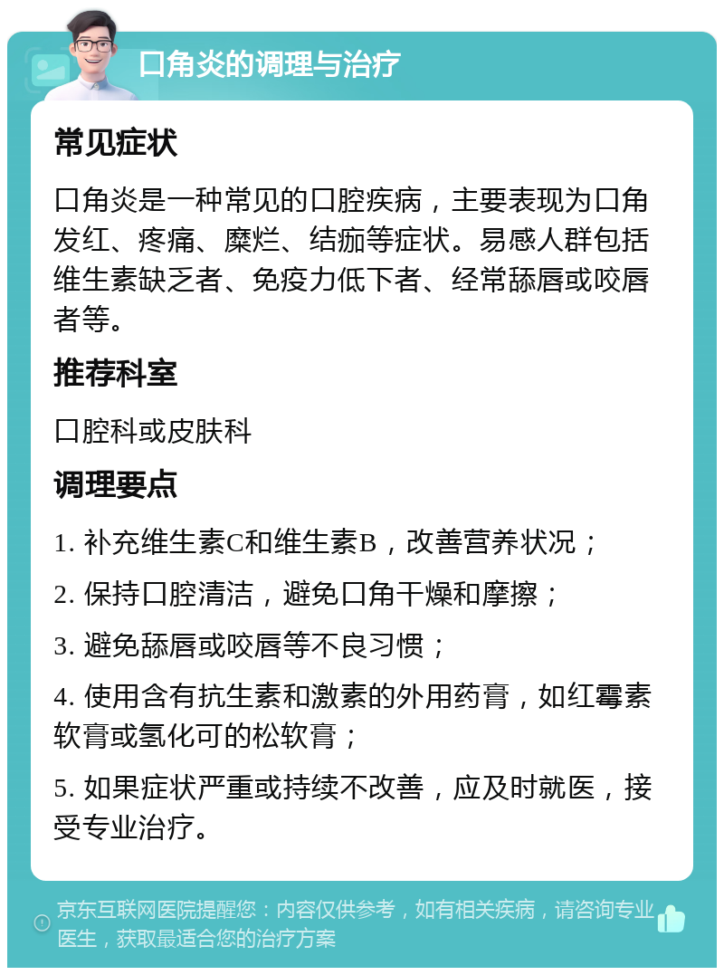 口角炎的调理与治疗 常见症状 口角炎是一种常见的口腔疾病，主要表现为口角发红、疼痛、糜烂、结痂等症状。易感人群包括维生素缺乏者、免疫力低下者、经常舔唇或咬唇者等。 推荐科室 口腔科或皮肤科 调理要点 1. 补充维生素C和维生素B，改善营养状况； 2. 保持口腔清洁，避免口角干燥和摩擦； 3. 避免舔唇或咬唇等不良习惯； 4. 使用含有抗生素和激素的外用药膏，如红霉素软膏或氢化可的松软膏； 5. 如果症状严重或持续不改善，应及时就医，接受专业治疗。