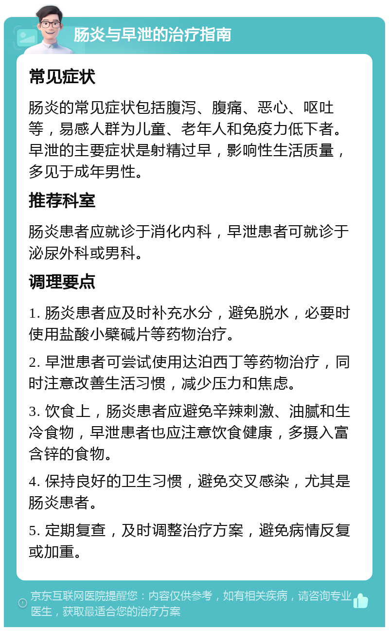 肠炎与早泄的治疗指南 常见症状 肠炎的常见症状包括腹泻、腹痛、恶心、呕吐等，易感人群为儿童、老年人和免疫力低下者。早泄的主要症状是射精过早，影响性生活质量，多见于成年男性。 推荐科室 肠炎患者应就诊于消化内科，早泄患者可就诊于泌尿外科或男科。 调理要点 1. 肠炎患者应及时补充水分，避免脱水，必要时使用盐酸小檗碱片等药物治疗。 2. 早泄患者可尝试使用达泊西丁等药物治疗，同时注意改善生活习惯，减少压力和焦虑。 3. 饮食上，肠炎患者应避免辛辣刺激、油腻和生冷食物，早泄患者也应注意饮食健康，多摄入富含锌的食物。 4. 保持良好的卫生习惯，避免交叉感染，尤其是肠炎患者。 5. 定期复查，及时调整治疗方案，避免病情反复或加重。