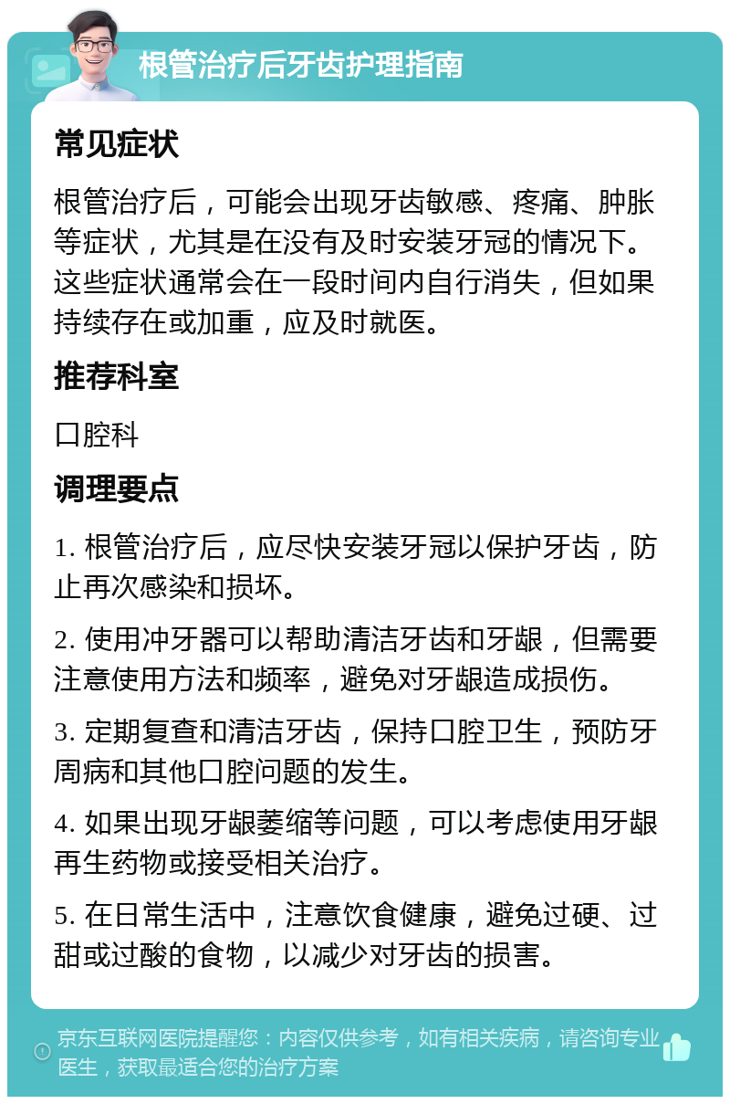 根管治疗后牙齿护理指南 常见症状 根管治疗后，可能会出现牙齿敏感、疼痛、肿胀等症状，尤其是在没有及时安装牙冠的情况下。这些症状通常会在一段时间内自行消失，但如果持续存在或加重，应及时就医。 推荐科室 口腔科 调理要点 1. 根管治疗后，应尽快安装牙冠以保护牙齿，防止再次感染和损坏。 2. 使用冲牙器可以帮助清洁牙齿和牙龈，但需要注意使用方法和频率，避免对牙龈造成损伤。 3. 定期复查和清洁牙齿，保持口腔卫生，预防牙周病和其他口腔问题的发生。 4. 如果出现牙龈萎缩等问题，可以考虑使用牙龈再生药物或接受相关治疗。 5. 在日常生活中，注意饮食健康，避免过硬、过甜或过酸的食物，以减少对牙齿的损害。