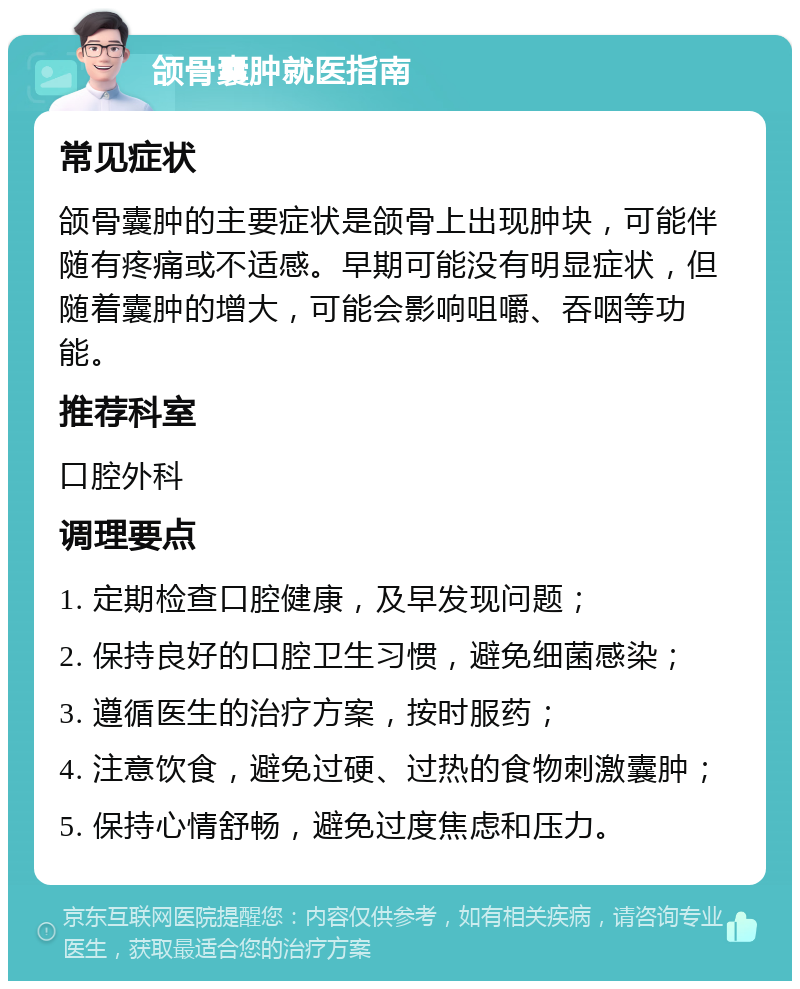 颌骨囊肿就医指南 常见症状 颌骨囊肿的主要症状是颌骨上出现肿块，可能伴随有疼痛或不适感。早期可能没有明显症状，但随着囊肿的增大，可能会影响咀嚼、吞咽等功能。 推荐科室 口腔外科 调理要点 1. 定期检查口腔健康，及早发现问题； 2. 保持良好的口腔卫生习惯，避免细菌感染； 3. 遵循医生的治疗方案，按时服药； 4. 注意饮食，避免过硬、过热的食物刺激囊肿； 5. 保持心情舒畅，避免过度焦虑和压力。