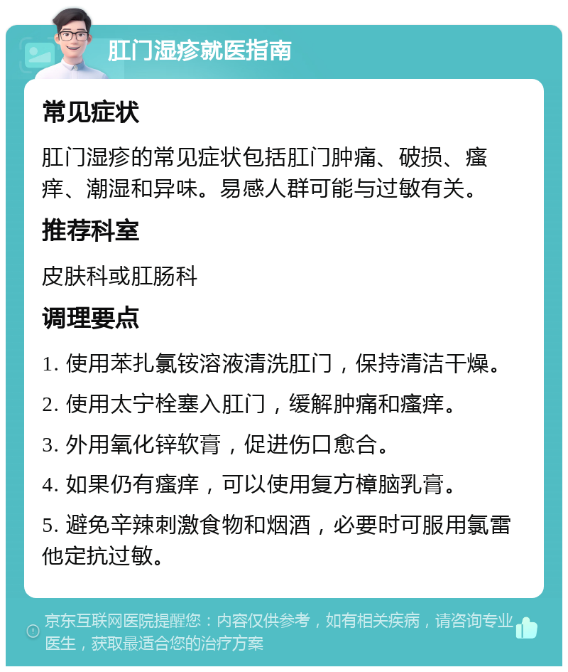 肛门湿疹就医指南 常见症状 肛门湿疹的常见症状包括肛门肿痛、破损、瘙痒、潮湿和异味。易感人群可能与过敏有关。 推荐科室 皮肤科或肛肠科 调理要点 1. 使用苯扎氯铵溶液清洗肛门，保持清洁干燥。 2. 使用太宁栓塞入肛门，缓解肿痛和瘙痒。 3. 外用氧化锌软膏，促进伤口愈合。 4. 如果仍有瘙痒，可以使用复方樟脑乳膏。 5. 避免辛辣刺激食物和烟酒，必要时可服用氯雷他定抗过敏。