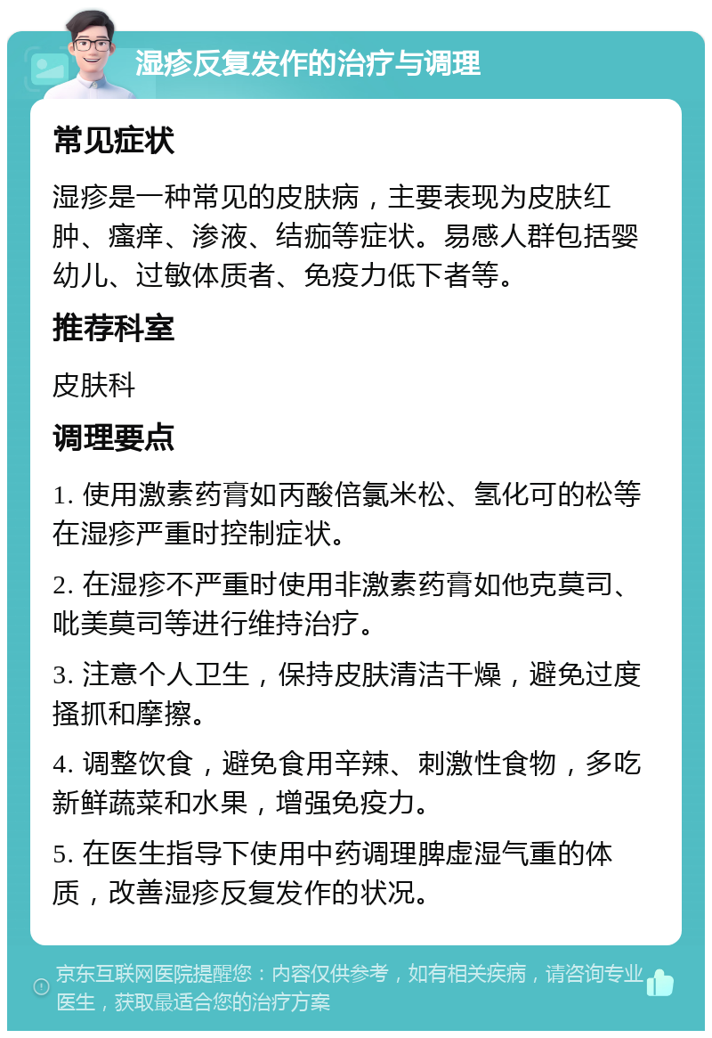 湿疹反复发作的治疗与调理 常见症状 湿疹是一种常见的皮肤病，主要表现为皮肤红肿、瘙痒、渗液、结痂等症状。易感人群包括婴幼儿、过敏体质者、免疫力低下者等。 推荐科室 皮肤科 调理要点 1. 使用激素药膏如丙酸倍氯米松、氢化可的松等在湿疹严重时控制症状。 2. 在湿疹不严重时使用非激素药膏如他克莫司、吡美莫司等进行维持治疗。 3. 注意个人卫生，保持皮肤清洁干燥，避免过度搔抓和摩擦。 4. 调整饮食，避免食用辛辣、刺激性食物，多吃新鲜蔬菜和水果，增强免疫力。 5. 在医生指导下使用中药调理脾虚湿气重的体质，改善湿疹反复发作的状况。