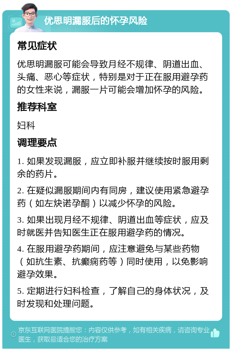 优思明漏服后的怀孕风险 常见症状 优思明漏服可能会导致月经不规律、阴道出血、头痛、恶心等症状，特别是对于正在服用避孕药的女性来说，漏服一片可能会增加怀孕的风险。 推荐科室 妇科 调理要点 1. 如果发现漏服，应立即补服并继续按时服用剩余的药片。 2. 在疑似漏服期间内有同房，建议使用紧急避孕药（如左炔诺孕酮）以减少怀孕的风险。 3. 如果出现月经不规律、阴道出血等症状，应及时就医并告知医生正在服用避孕药的情况。 4. 在服用避孕药期间，应注意避免与某些药物（如抗生素、抗癫痫药等）同时使用，以免影响避孕效果。 5. 定期进行妇科检查，了解自己的身体状况，及时发现和处理问题。