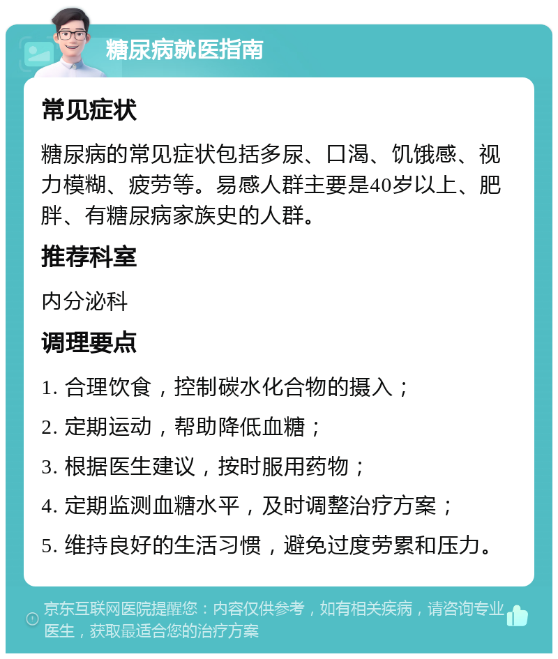 糖尿病就医指南 常见症状 糖尿病的常见症状包括多尿、口渴、饥饿感、视力模糊、疲劳等。易感人群主要是40岁以上、肥胖、有糖尿病家族史的人群。 推荐科室 内分泌科 调理要点 1. 合理饮食，控制碳水化合物的摄入； 2. 定期运动，帮助降低血糖； 3. 根据医生建议，按时服用药物； 4. 定期监测血糖水平，及时调整治疗方案； 5. 维持良好的生活习惯，避免过度劳累和压力。