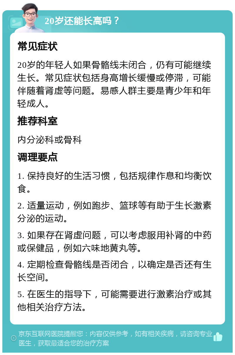 20岁还能长高吗？ 常见症状 20岁的年轻人如果骨骼线未闭合，仍有可能继续生长。常见症状包括身高增长缓慢或停滞，可能伴随着肾虚等问题。易感人群主要是青少年和年轻成人。 推荐科室 内分泌科或骨科 调理要点 1. 保持良好的生活习惯，包括规律作息和均衡饮食。 2. 适量运动，例如跑步、篮球等有助于生长激素分泌的运动。 3. 如果存在肾虚问题，可以考虑服用补肾的中药或保健品，例如六味地黄丸等。 4. 定期检查骨骼线是否闭合，以确定是否还有生长空间。 5. 在医生的指导下，可能需要进行激素治疗或其他相关治疗方法。