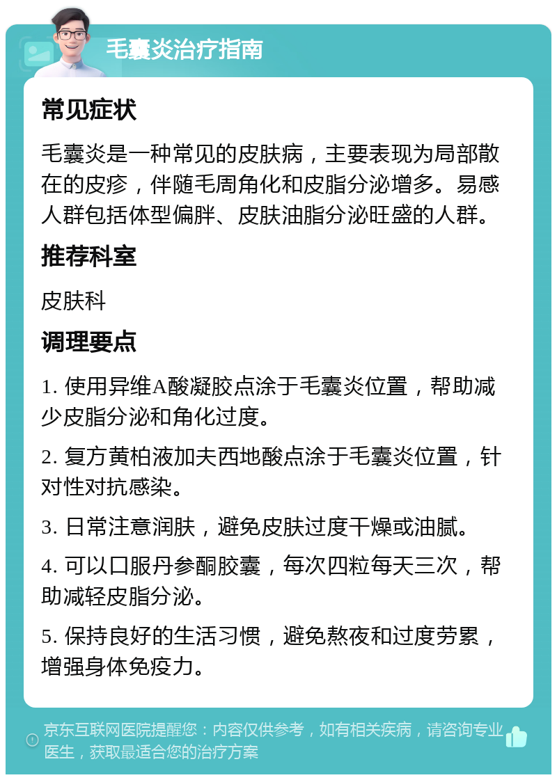 毛囊炎治疗指南 常见症状 毛囊炎是一种常见的皮肤病，主要表现为局部散在的皮疹，伴随毛周角化和皮脂分泌增多。易感人群包括体型偏胖、皮肤油脂分泌旺盛的人群。 推荐科室 皮肤科 调理要点 1. 使用异维A酸凝胶点涂于毛囊炎位置，帮助减少皮脂分泌和角化过度。 2. 复方黄柏液加夫西地酸点涂于毛囊炎位置，针对性对抗感染。 3. 日常注意润肤，避免皮肤过度干燥或油腻。 4. 可以口服丹参酮胶囊，每次四粒每天三次，帮助减轻皮脂分泌。 5. 保持良好的生活习惯，避免熬夜和过度劳累，增强身体免疫力。