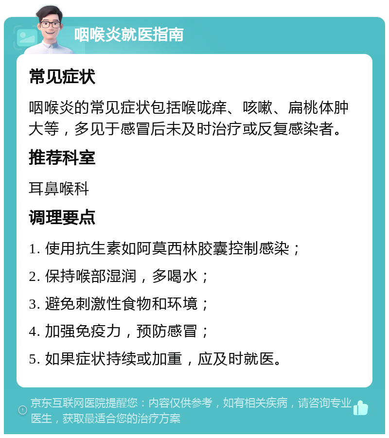 咽喉炎就医指南 常见症状 咽喉炎的常见症状包括喉咙痒、咳嗽、扁桃体肿大等，多见于感冒后未及时治疗或反复感染者。 推荐科室 耳鼻喉科 调理要点 1. 使用抗生素如阿莫西林胶囊控制感染； 2. 保持喉部湿润，多喝水； 3. 避免刺激性食物和环境； 4. 加强免疫力，预防感冒； 5. 如果症状持续或加重，应及时就医。