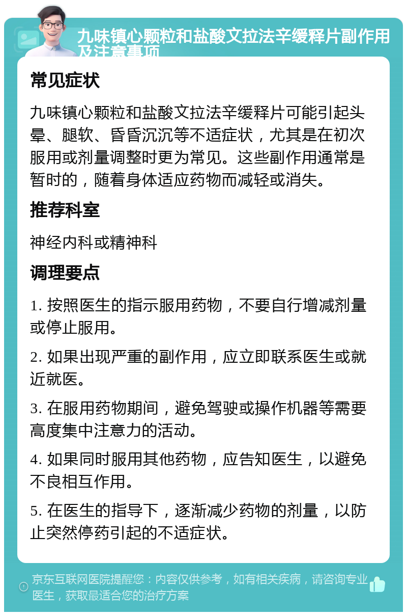 九味镇心颗粒和盐酸文拉法辛缓释片副作用及注意事项 常见症状 九味镇心颗粒和盐酸文拉法辛缓释片可能引起头晕、腿软、昏昏沉沉等不适症状，尤其是在初次服用或剂量调整时更为常见。这些副作用通常是暂时的，随着身体适应药物而减轻或消失。 推荐科室 神经内科或精神科 调理要点 1. 按照医生的指示服用药物，不要自行增减剂量或停止服用。 2. 如果出现严重的副作用，应立即联系医生或就近就医。 3. 在服用药物期间，避免驾驶或操作机器等需要高度集中注意力的活动。 4. 如果同时服用其他药物，应告知医生，以避免不良相互作用。 5. 在医生的指导下，逐渐减少药物的剂量，以防止突然停药引起的不适症状。