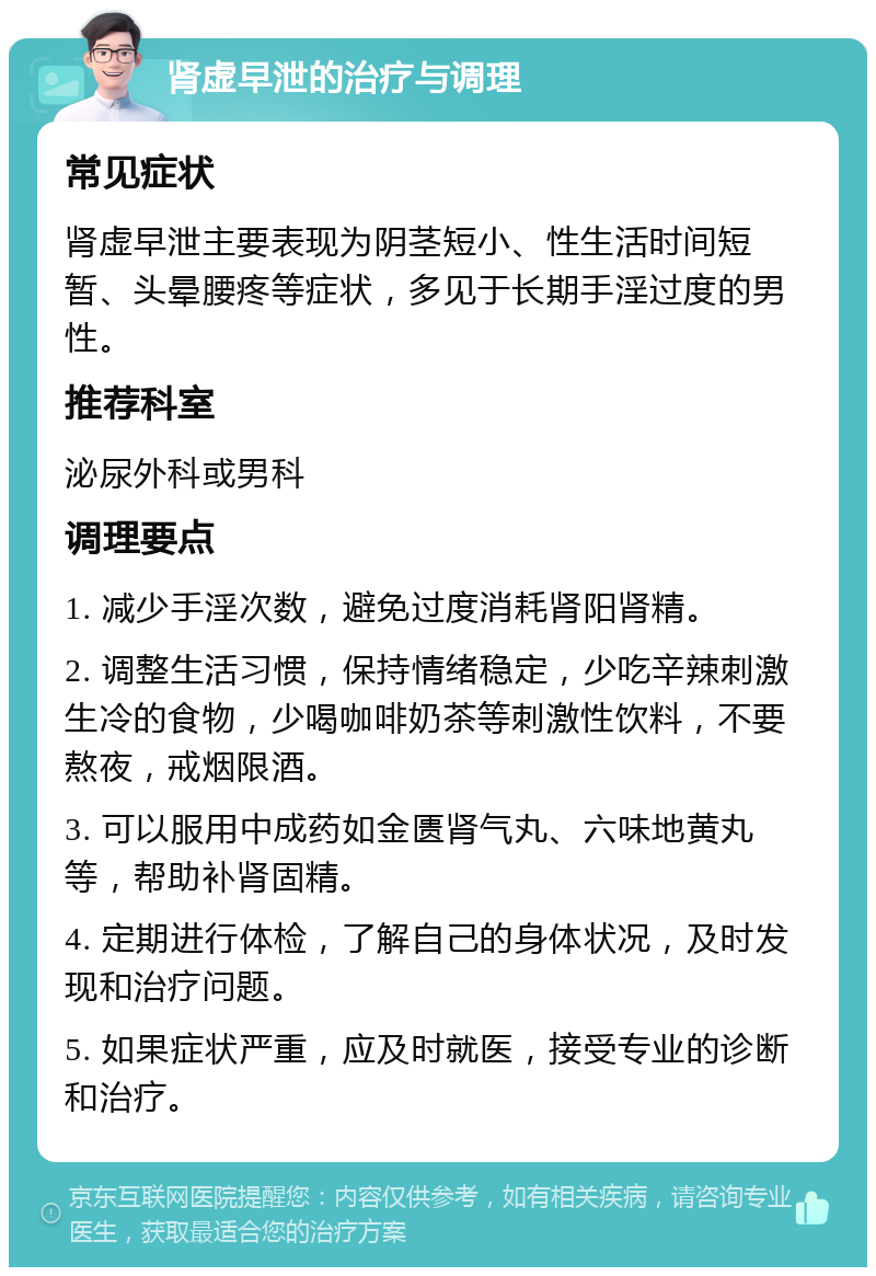 肾虚早泄的治疗与调理 常见症状 肾虚早泄主要表现为阴茎短小、性生活时间短暂、头晕腰疼等症状，多见于长期手淫过度的男性。 推荐科室 泌尿外科或男科 调理要点 1. 减少手淫次数，避免过度消耗肾阳肾精。 2. 调整生活习惯，保持情绪稳定，少吃辛辣刺激生冷的食物，少喝咖啡奶茶等刺激性饮料，不要熬夜，戒烟限酒。 3. 可以服用中成药如金匮肾气丸、六味地黄丸等，帮助补肾固精。 4. 定期进行体检，了解自己的身体状况，及时发现和治疗问题。 5. 如果症状严重，应及时就医，接受专业的诊断和治疗。