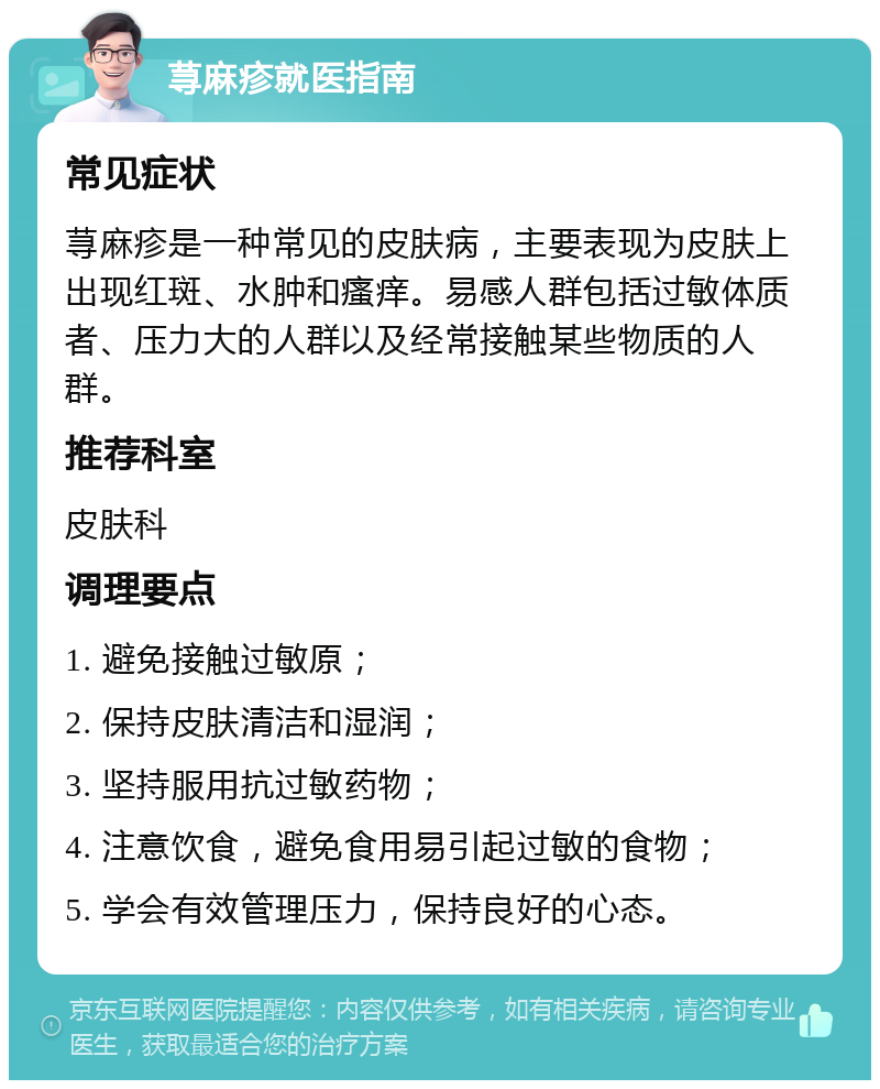 荨麻疹就医指南 常见症状 荨麻疹是一种常见的皮肤病，主要表现为皮肤上出现红斑、水肿和瘙痒。易感人群包括过敏体质者、压力大的人群以及经常接触某些物质的人群。 推荐科室 皮肤科 调理要点 1. 避免接触过敏原； 2. 保持皮肤清洁和湿润； 3. 坚持服用抗过敏药物； 4. 注意饮食，避免食用易引起过敏的食物； 5. 学会有效管理压力，保持良好的心态。