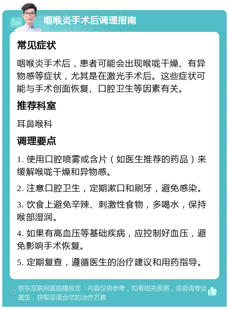 咽喉炎手术后调理指南 常见症状 咽喉炎手术后，患者可能会出现喉咙干燥、有异物感等症状，尤其是在激光手术后。这些症状可能与手术创面恢复、口腔卫生等因素有关。 推荐科室 耳鼻喉科 调理要点 1. 使用口腔喷雾或含片（如医生推荐的药品）来缓解喉咙干燥和异物感。 2. 注意口腔卫生，定期漱口和刷牙，避免感染。 3. 饮食上避免辛辣、刺激性食物，多喝水，保持喉部湿润。 4. 如果有高血压等基础疾病，应控制好血压，避免影响手术恢复。 5. 定期复查，遵循医生的治疗建议和用药指导。