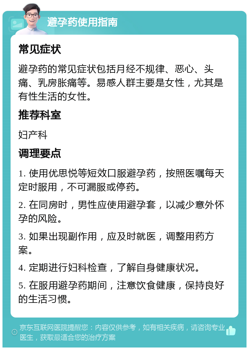 避孕药使用指南 常见症状 避孕药的常见症状包括月经不规律、恶心、头痛、乳房胀痛等。易感人群主要是女性，尤其是有性生活的女性。 推荐科室 妇产科 调理要点 1. 使用优思悦等短效口服避孕药，按照医嘱每天定时服用，不可漏服或停药。 2. 在同房时，男性应使用避孕套，以减少意外怀孕的风险。 3. 如果出现副作用，应及时就医，调整用药方案。 4. 定期进行妇科检查，了解自身健康状况。 5. 在服用避孕药期间，注意饮食健康，保持良好的生活习惯。