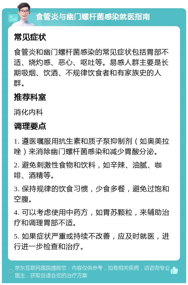 食管炎与幽门螺杆菌感染就医指南 常见症状 食管炎和幽门螺杆菌感染的常见症状包括胃部不适、烧灼感、恶心、呕吐等。易感人群主要是长期吸烟、饮酒、不规律饮食者和有家族史的人群。 推荐科室 消化内科 调理要点 1. 遵医嘱服用抗生素和质子泵抑制剂（如奥美拉唑）来消除幽门螺杆菌感染和减少胃酸分泌。 2. 避免刺激性食物和饮料，如辛辣、油腻、咖啡、酒精等。 3. 保持规律的饮食习惯，少食多餐，避免过饱和空腹。 4. 可以考虑使用中药方，如胃苏颗粒，来辅助治疗和调理胃部不适。 5. 如果症状严重或持续不改善，应及时就医，进行进一步检查和治疗。