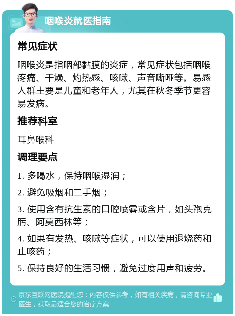 咽喉炎就医指南 常见症状 咽喉炎是指咽部黏膜的炎症，常见症状包括咽喉疼痛、干燥、灼热感、咳嗽、声音嘶哑等。易感人群主要是儿童和老年人，尤其在秋冬季节更容易发病。 推荐科室 耳鼻喉科 调理要点 1. 多喝水，保持咽喉湿润； 2. 避免吸烟和二手烟； 3. 使用含有抗生素的口腔喷雾或含片，如头孢克肟、阿莫西林等； 4. 如果有发热、咳嗽等症状，可以使用退烧药和止咳药； 5. 保持良好的生活习惯，避免过度用声和疲劳。