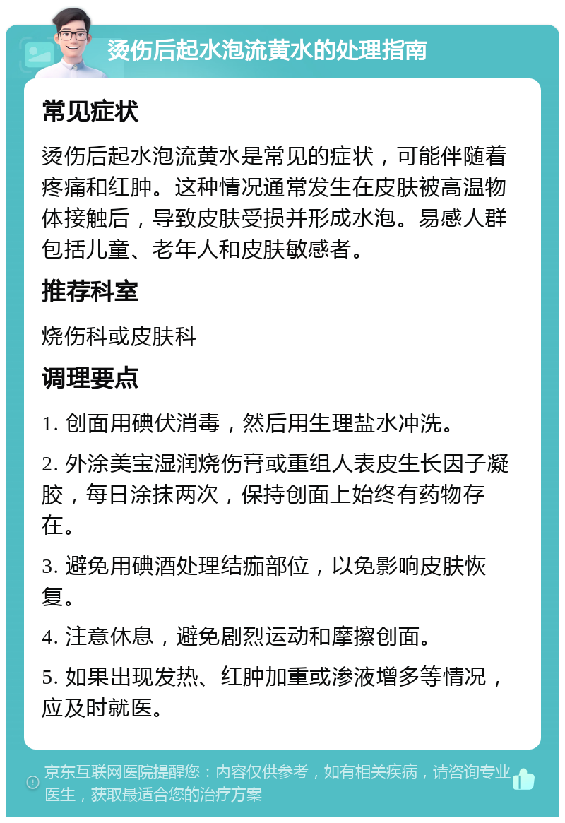 烫伤后起水泡流黄水的处理指南 常见症状 烫伤后起水泡流黄水是常见的症状，可能伴随着疼痛和红肿。这种情况通常发生在皮肤被高温物体接触后，导致皮肤受损并形成水泡。易感人群包括儿童、老年人和皮肤敏感者。 推荐科室 烧伤科或皮肤科 调理要点 1. 创面用碘伏消毒，然后用生理盐水冲洗。 2. 外涂美宝湿润烧伤膏或重组人表皮生长因子凝胶，每日涂抹两次，保持创面上始终有药物存在。 3. 避免用碘酒处理结痂部位，以免影响皮肤恢复。 4. 注意休息，避免剧烈运动和摩擦创面。 5. 如果出现发热、红肿加重或渗液增多等情况，应及时就医。