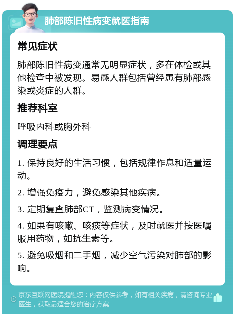 肺部陈旧性病变就医指南 常见症状 肺部陈旧性病变通常无明显症状，多在体检或其他检查中被发现。易感人群包括曾经患有肺部感染或炎症的人群。 推荐科室 呼吸内科或胸外科 调理要点 1. 保持良好的生活习惯，包括规律作息和适量运动。 2. 增强免疫力，避免感染其他疾病。 3. 定期复查肺部CT，监测病变情况。 4. 如果有咳嗽、咳痰等症状，及时就医并按医嘱服用药物，如抗生素等。 5. 避免吸烟和二手烟，减少空气污染对肺部的影响。