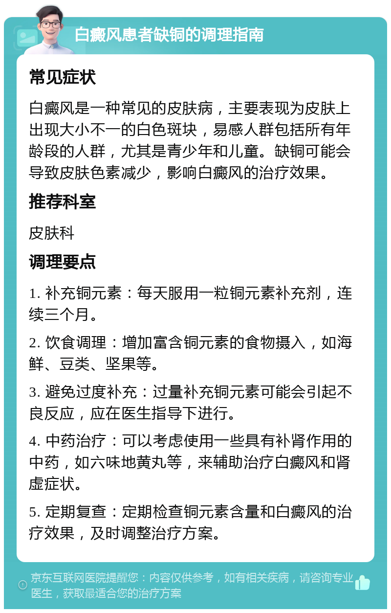 白癜风患者缺铜的调理指南 常见症状 白癜风是一种常见的皮肤病，主要表现为皮肤上出现大小不一的白色斑块，易感人群包括所有年龄段的人群，尤其是青少年和儿童。缺铜可能会导致皮肤色素减少，影响白癜风的治疗效果。 推荐科室 皮肤科 调理要点 1. 补充铜元素：每天服用一粒铜元素补充剂，连续三个月。 2. 饮食调理：增加富含铜元素的食物摄入，如海鲜、豆类、坚果等。 3. 避免过度补充：过量补充铜元素可能会引起不良反应，应在医生指导下进行。 4. 中药治疗：可以考虑使用一些具有补肾作用的中药，如六味地黄丸等，来辅助治疗白癜风和肾虚症状。 5. 定期复查：定期检查铜元素含量和白癜风的治疗效果，及时调整治疗方案。