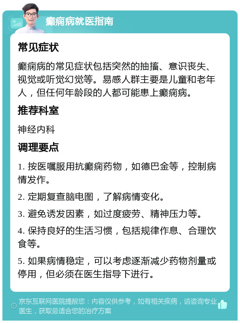 癫痫病就医指南 常见症状 癫痫病的常见症状包括突然的抽搐、意识丧失、视觉或听觉幻觉等。易感人群主要是儿童和老年人，但任何年龄段的人都可能患上癫痫病。 推荐科室 神经内科 调理要点 1. 按医嘱服用抗癫痫药物，如德巴金等，控制病情发作。 2. 定期复查脑电图，了解病情变化。 3. 避免诱发因素，如过度疲劳、精神压力等。 4. 保持良好的生活习惯，包括规律作息、合理饮食等。 5. 如果病情稳定，可以考虑逐渐减少药物剂量或停用，但必须在医生指导下进行。