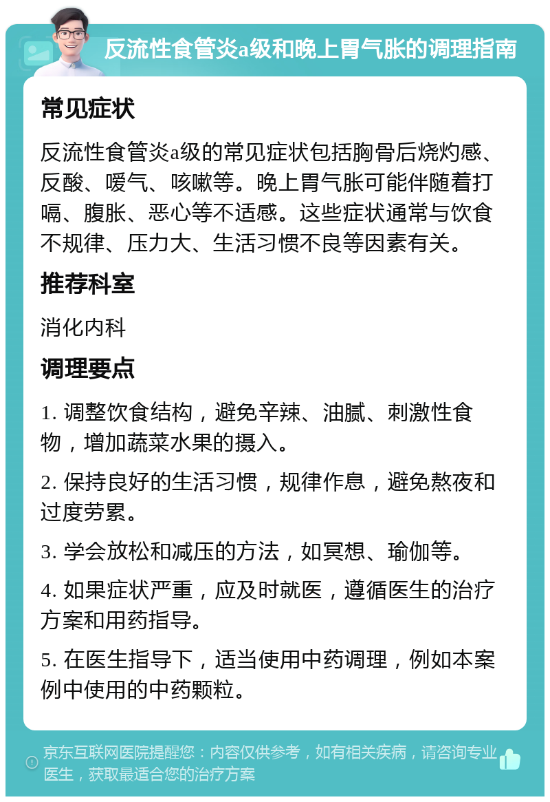 反流性食管炎a级和晚上胃气胀的调理指南 常见症状 反流性食管炎a级的常见症状包括胸骨后烧灼感、反酸、嗳气、咳嗽等。晚上胃气胀可能伴随着打嗝、腹胀、恶心等不适感。这些症状通常与饮食不规律、压力大、生活习惯不良等因素有关。 推荐科室 消化内科 调理要点 1. 调整饮食结构，避免辛辣、油腻、刺激性食物，增加蔬菜水果的摄入。 2. 保持良好的生活习惯，规律作息，避免熬夜和过度劳累。 3. 学会放松和减压的方法，如冥想、瑜伽等。 4. 如果症状严重，应及时就医，遵循医生的治疗方案和用药指导。 5. 在医生指导下，适当使用中药调理，例如本案例中使用的中药颗粒。