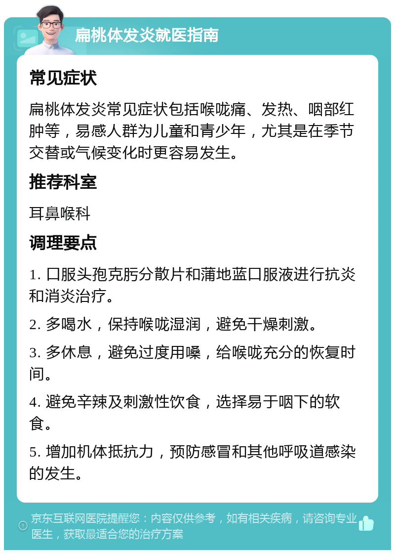 扁桃体发炎就医指南 常见症状 扁桃体发炎常见症状包括喉咙痛、发热、咽部红肿等，易感人群为儿童和青少年，尤其是在季节交替或气候变化时更容易发生。 推荐科室 耳鼻喉科 调理要点 1. 口服头孢克肟分散片和蒲地蓝口服液进行抗炎和消炎治疗。 2. 多喝水，保持喉咙湿润，避免干燥刺激。 3. 多休息，避免过度用嗓，给喉咙充分的恢复时间。 4. 避免辛辣及刺激性饮食，选择易于咽下的软食。 5. 增加机体抵抗力，预防感冒和其他呼吸道感染的发生。