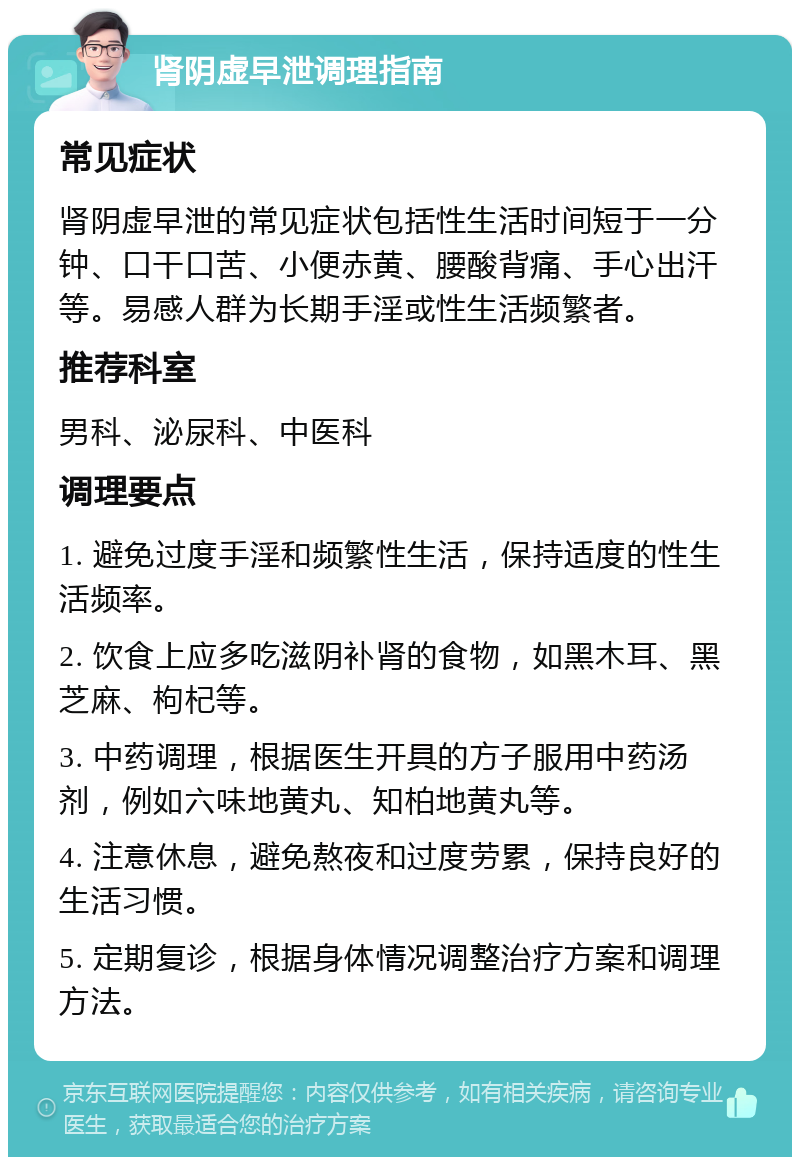 肾阴虚早泄调理指南 常见症状 肾阴虚早泄的常见症状包括性生活时间短于一分钟、口干口苦、小便赤黄、腰酸背痛、手心出汗等。易感人群为长期手淫或性生活频繁者。 推荐科室 男科、泌尿科、中医科 调理要点 1. 避免过度手淫和频繁性生活，保持适度的性生活频率。 2. 饮食上应多吃滋阴补肾的食物，如黑木耳、黑芝麻、枸杞等。 3. 中药调理，根据医生开具的方子服用中药汤剂，例如六味地黄丸、知柏地黄丸等。 4. 注意休息，避免熬夜和过度劳累，保持良好的生活习惯。 5. 定期复诊，根据身体情况调整治疗方案和调理方法。