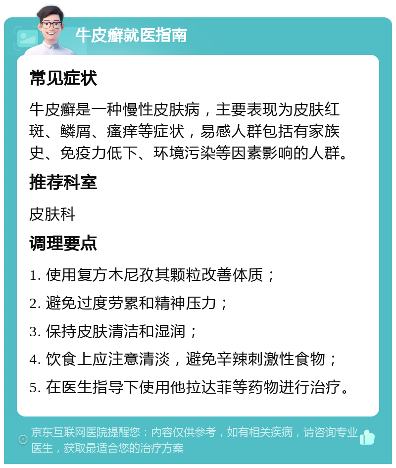 牛皮癣就医指南 常见症状 牛皮癣是一种慢性皮肤病，主要表现为皮肤红斑、鳞屑、瘙痒等症状，易感人群包括有家族史、免疫力低下、环境污染等因素影响的人群。 推荐科室 皮肤科 调理要点 1. 使用复方木尼孜其颗粒改善体质； 2. 避免过度劳累和精神压力； 3. 保持皮肤清洁和湿润； 4. 饮食上应注意清淡，避免辛辣刺激性食物； 5. 在医生指导下使用他拉达菲等药物进行治疗。