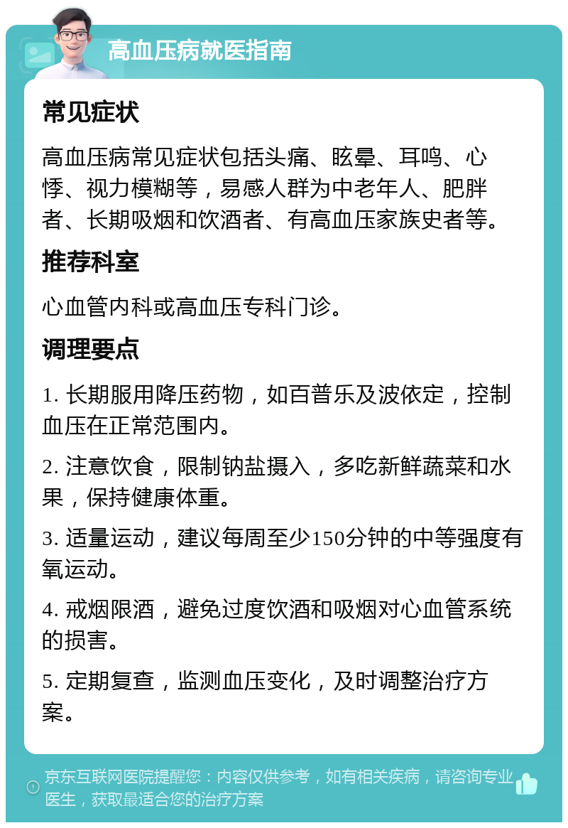 高血压病就医指南 常见症状 高血压病常见症状包括头痛、眩晕、耳鸣、心悸、视力模糊等，易感人群为中老年人、肥胖者、长期吸烟和饮酒者、有高血压家族史者等。 推荐科室 心血管内科或高血压专科门诊。 调理要点 1. 长期服用降压药物，如百普乐及波依定，控制血压在正常范围内。 2. 注意饮食，限制钠盐摄入，多吃新鲜蔬菜和水果，保持健康体重。 3. 适量运动，建议每周至少150分钟的中等强度有氧运动。 4. 戒烟限酒，避免过度饮酒和吸烟对心血管系统的损害。 5. 定期复查，监测血压变化，及时调整治疗方案。