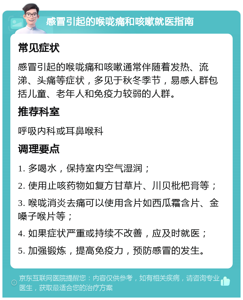 感冒引起的喉咙痛和咳嗽就医指南 常见症状 感冒引起的喉咙痛和咳嗽通常伴随着发热、流涕、头痛等症状，多见于秋冬季节，易感人群包括儿童、老年人和免疫力较弱的人群。 推荐科室 呼吸内科或耳鼻喉科 调理要点 1. 多喝水，保持室内空气湿润； 2. 使用止咳药物如复方甘草片、川贝枇杷膏等； 3. 喉咙消炎去痛可以使用含片如西瓜霜含片、金嗓子喉片等； 4. 如果症状严重或持续不改善，应及时就医； 5. 加强锻炼，提高免疫力，预防感冒的发生。