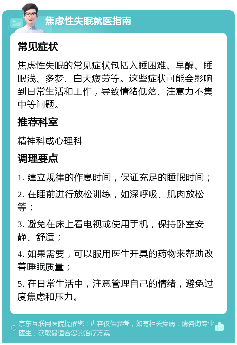 焦虑性失眠就医指南 常见症状 焦虑性失眠的常见症状包括入睡困难、早醒、睡眠浅、多梦、白天疲劳等。这些症状可能会影响到日常生活和工作，导致情绪低落、注意力不集中等问题。 推荐科室 精神科或心理科 调理要点 1. 建立规律的作息时间，保证充足的睡眠时间； 2. 在睡前进行放松训练，如深呼吸、肌肉放松等； 3. 避免在床上看电视或使用手机，保持卧室安静、舒适； 4. 如果需要，可以服用医生开具的药物来帮助改善睡眠质量； 5. 在日常生活中，注意管理自己的情绪，避免过度焦虑和压力。