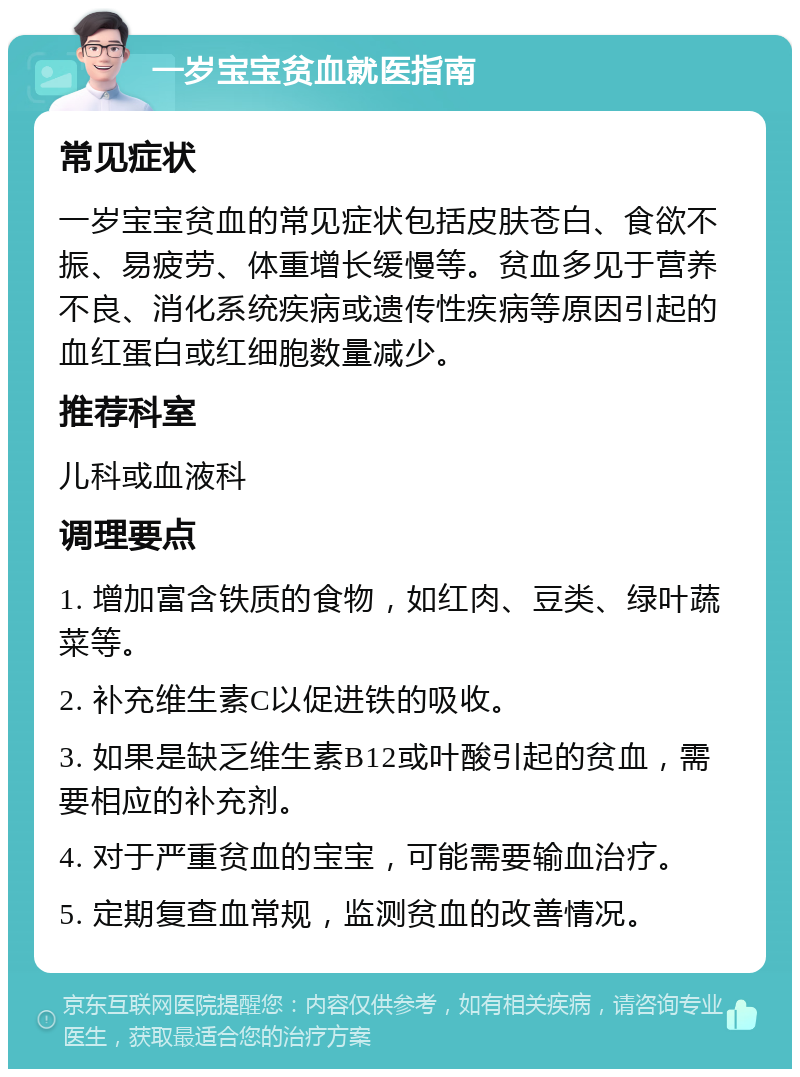 一岁宝宝贫血就医指南 常见症状 一岁宝宝贫血的常见症状包括皮肤苍白、食欲不振、易疲劳、体重增长缓慢等。贫血多见于营养不良、消化系统疾病或遗传性疾病等原因引起的血红蛋白或红细胞数量减少。 推荐科室 儿科或血液科 调理要点 1. 增加富含铁质的食物，如红肉、豆类、绿叶蔬菜等。 2. 补充维生素C以促进铁的吸收。 3. 如果是缺乏维生素B12或叶酸引起的贫血，需要相应的补充剂。 4. 对于严重贫血的宝宝，可能需要输血治疗。 5. 定期复查血常规，监测贫血的改善情况。