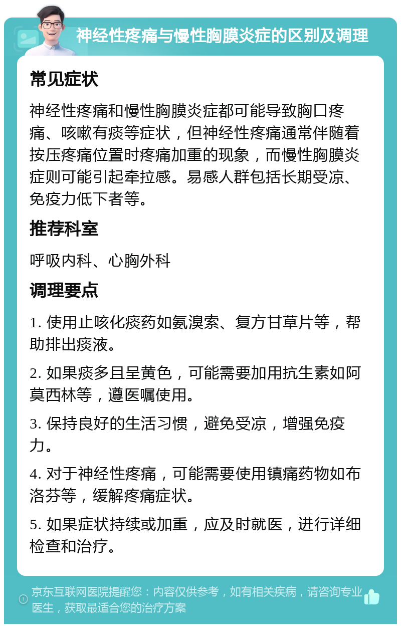 神经性疼痛与慢性胸膜炎症的区别及调理 常见症状 神经性疼痛和慢性胸膜炎症都可能导致胸口疼痛、咳嗽有痰等症状，但神经性疼痛通常伴随着按压疼痛位置时疼痛加重的现象，而慢性胸膜炎症则可能引起牵拉感。易感人群包括长期受凉、免疫力低下者等。 推荐科室 呼吸内科、心胸外科 调理要点 1. 使用止咳化痰药如氨溴索、复方甘草片等，帮助排出痰液。 2. 如果痰多且呈黄色，可能需要加用抗生素如阿莫西林等，遵医嘱使用。 3. 保持良好的生活习惯，避免受凉，增强免疫力。 4. 对于神经性疼痛，可能需要使用镇痛药物如布洛芬等，缓解疼痛症状。 5. 如果症状持续或加重，应及时就医，进行详细检查和治疗。