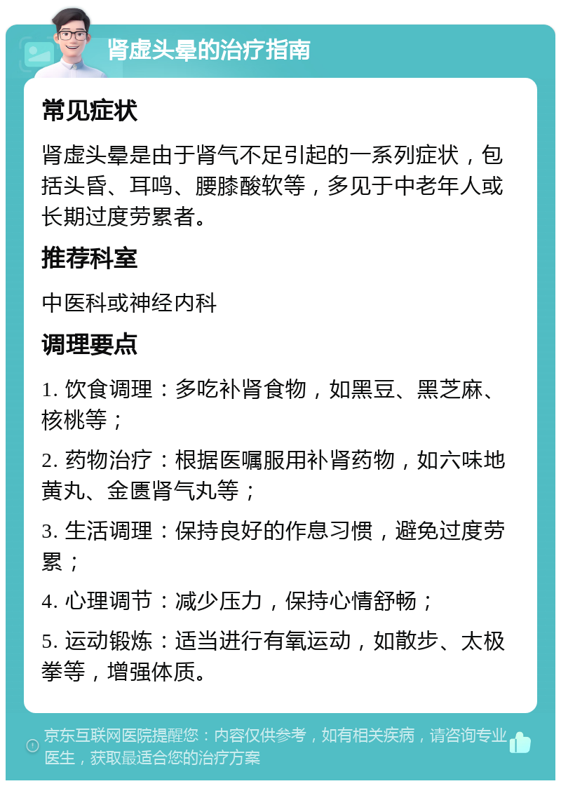 肾虚头晕的治疗指南 常见症状 肾虚头晕是由于肾气不足引起的一系列症状，包括头昏、耳鸣、腰膝酸软等，多见于中老年人或长期过度劳累者。 推荐科室 中医科或神经内科 调理要点 1. 饮食调理：多吃补肾食物，如黑豆、黑芝麻、核桃等； 2. 药物治疗：根据医嘱服用补肾药物，如六味地黄丸、金匮肾气丸等； 3. 生活调理：保持良好的作息习惯，避免过度劳累； 4. 心理调节：减少压力，保持心情舒畅； 5. 运动锻炼：适当进行有氧运动，如散步、太极拳等，增强体质。