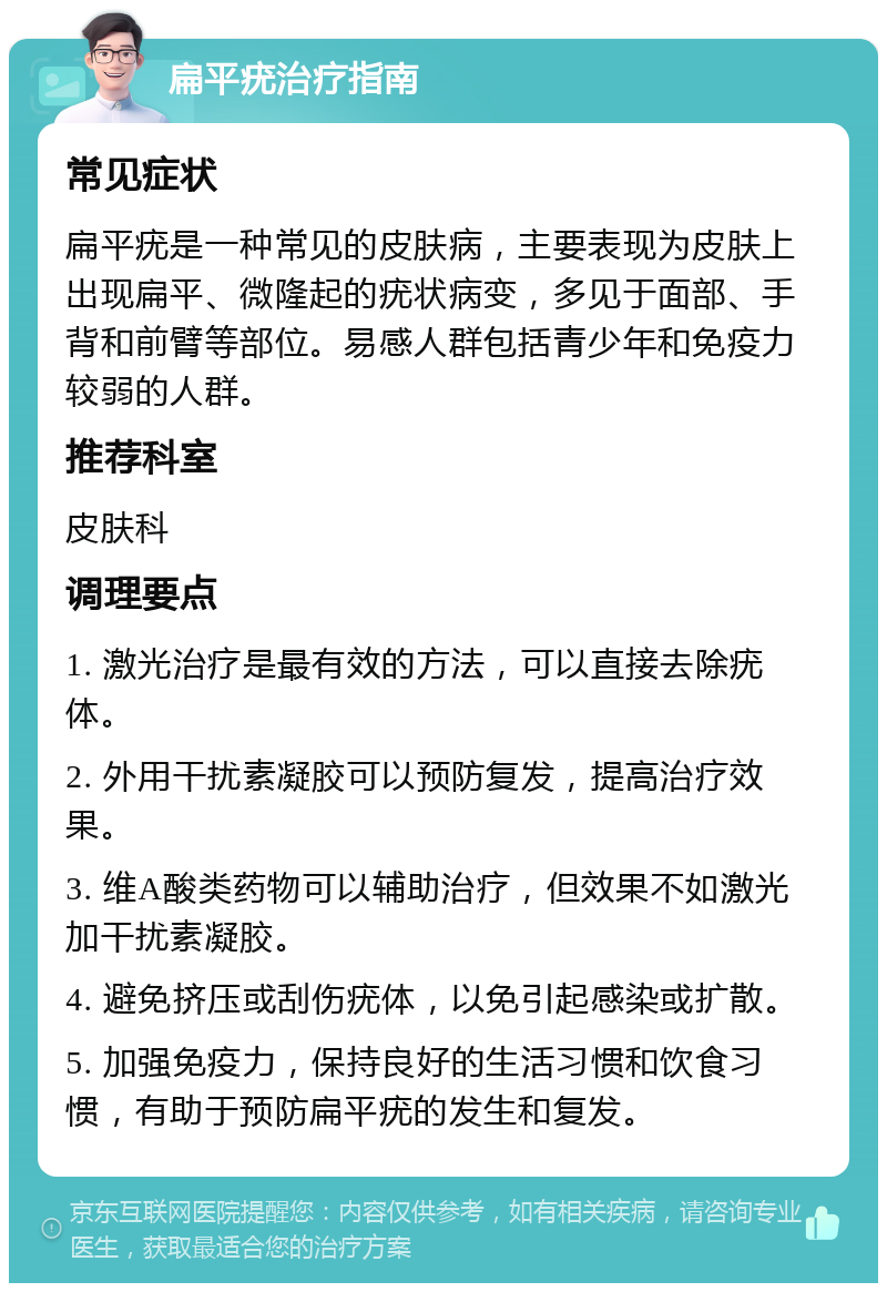 扁平疣治疗指南 常见症状 扁平疣是一种常见的皮肤病，主要表现为皮肤上出现扁平、微隆起的疣状病变，多见于面部、手背和前臂等部位。易感人群包括青少年和免疫力较弱的人群。 推荐科室 皮肤科 调理要点 1. 激光治疗是最有效的方法，可以直接去除疣体。 2. 外用干扰素凝胶可以预防复发，提高治疗效果。 3. 维A酸类药物可以辅助治疗，但效果不如激光加干扰素凝胶。 4. 避免挤压或刮伤疣体，以免引起感染或扩散。 5. 加强免疫力，保持良好的生活习惯和饮食习惯，有助于预防扁平疣的发生和复发。