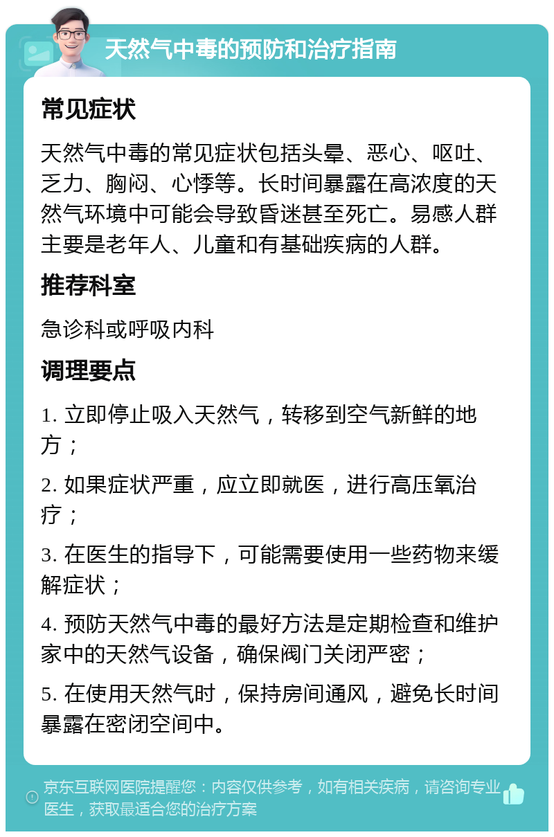 天然气中毒的预防和治疗指南 常见症状 天然气中毒的常见症状包括头晕、恶心、呕吐、乏力、胸闷、心悸等。长时间暴露在高浓度的天然气环境中可能会导致昏迷甚至死亡。易感人群主要是老年人、儿童和有基础疾病的人群。 推荐科室 急诊科或呼吸内科 调理要点 1. 立即停止吸入天然气，转移到空气新鲜的地方； 2. 如果症状严重，应立即就医，进行高压氧治疗； 3. 在医生的指导下，可能需要使用一些药物来缓解症状； 4. 预防天然气中毒的最好方法是定期检查和维护家中的天然气设备，确保阀门关闭严密； 5. 在使用天然气时，保持房间通风，避免长时间暴露在密闭空间中。