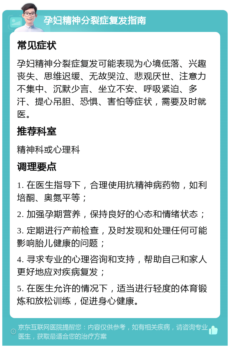 孕妇精神分裂症复发指南 常见症状 孕妇精神分裂症复发可能表现为心境低落、兴趣丧失、思维迟缓、无故哭泣、悲观厌世、注意力不集中、沉默少言、坐立不安、呼吸紧迫、多汗、提心吊胆、恐惧、害怕等症状，需要及时就医。 推荐科室 精神科或心理科 调理要点 1. 在医生指导下，合理使用抗精神病药物，如利培酮、奥氮平等； 2. 加强孕期营养，保持良好的心态和情绪状态； 3. 定期进行产前检查，及时发现和处理任何可能影响胎儿健康的问题； 4. 寻求专业的心理咨询和支持，帮助自己和家人更好地应对疾病复发； 5. 在医生允许的情况下，适当进行轻度的体育锻炼和放松训练，促进身心健康。