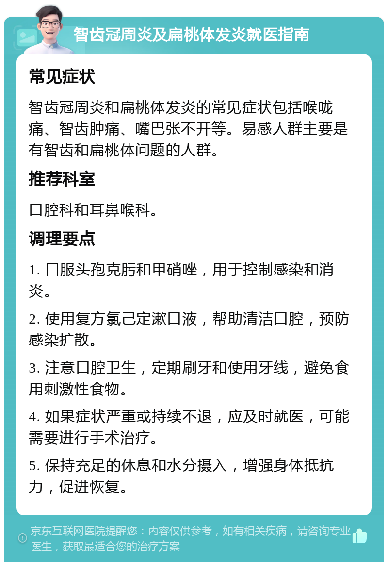 智齿冠周炎及扁桃体发炎就医指南 常见症状 智齿冠周炎和扁桃体发炎的常见症状包括喉咙痛、智齿肿痛、嘴巴张不开等。易感人群主要是有智齿和扁桃体问题的人群。 推荐科室 口腔科和耳鼻喉科。 调理要点 1. 口服头孢克肟和甲硝唑，用于控制感染和消炎。 2. 使用复方氯己定漱口液，帮助清洁口腔，预防感染扩散。 3. 注意口腔卫生，定期刷牙和使用牙线，避免食用刺激性食物。 4. 如果症状严重或持续不退，应及时就医，可能需要进行手术治疗。 5. 保持充足的休息和水分摄入，增强身体抵抗力，促进恢复。